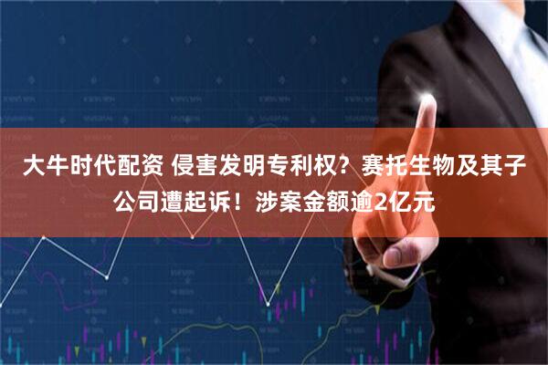 大牛时代配资 侵害发明专利权？赛托生物及其子公司遭起诉！涉案金额逾2亿元