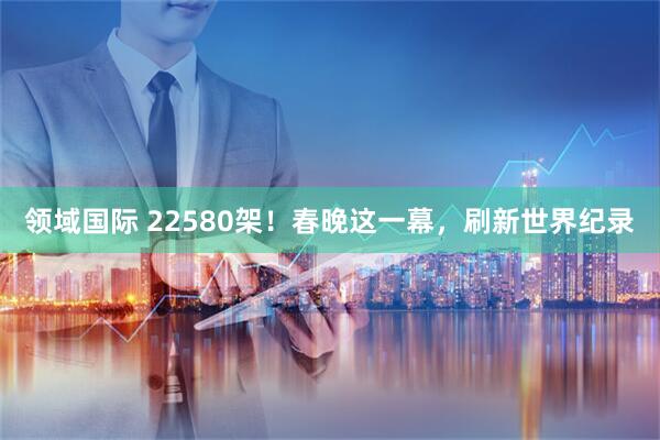领域国际 22580架！春晚这一幕，刷新世界纪录
