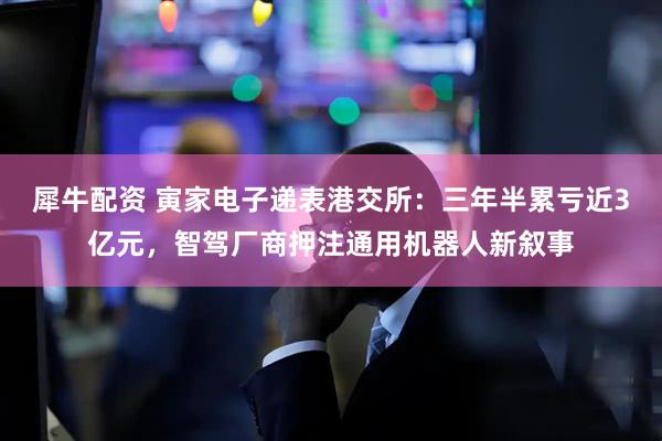 犀牛配资 寅家电子递表港交所：三年半累亏近3亿元，智驾厂商押注通用机器人新叙事
