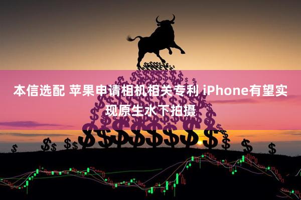 本信选配 苹果申请相机相关专利 iPhone有望实现原生水下拍摄