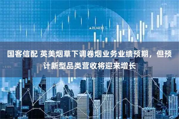 国客信配 英美烟草下调卷烟业务业绩预期，但预计新型品类营收将迎来增长