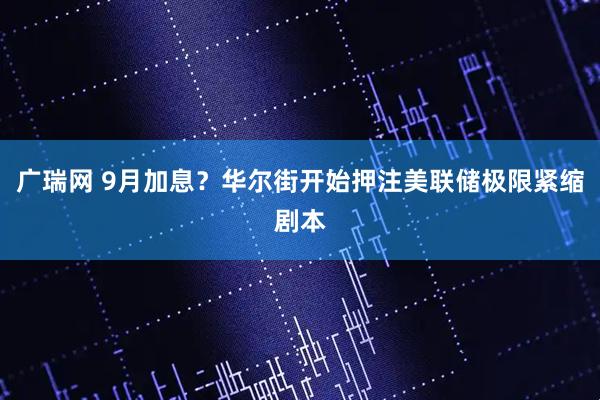 广瑞网 9月加息？华尔街开始押注美联储极限紧缩剧本