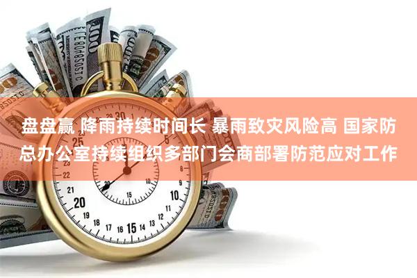 盘盘赢 降雨持续时间长 暴雨致灾风险高 国家防总办公室持续组织多部门会商部署防范应对工作