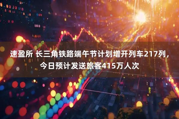 速盈所 长三角铁路端午节计划增开列车217列，今日预计发送旅客415万人次