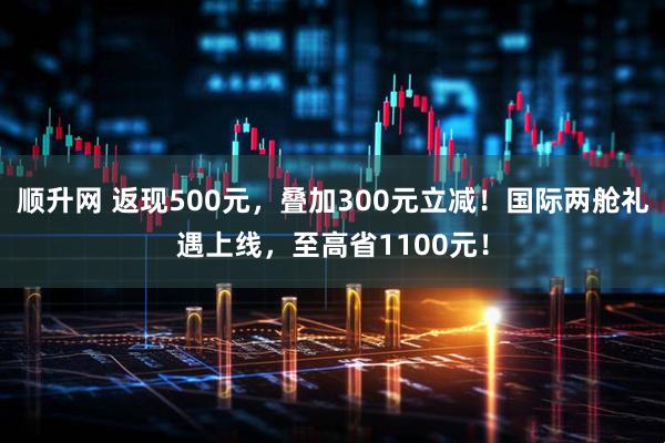 顺升网 返现500元，叠加300元立减！国际两舱礼遇上线，至高省1100元！