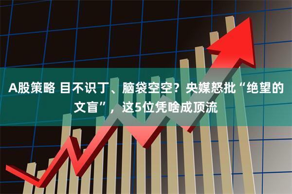A股策略 目不识丁、脑袋空空？央媒怒批“绝望的文盲”，这5位凭啥成顶流