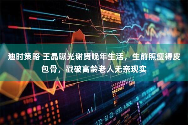 迪时策略 王晶曝光谢贤晚年生活,生前照瘦得皮包骨,戳破高龄老人无奈现实
