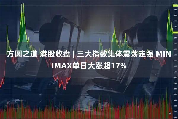 方圆之道 港股收盘 | 三大指数集体震荡走强 MINIMAX单日大涨超17%