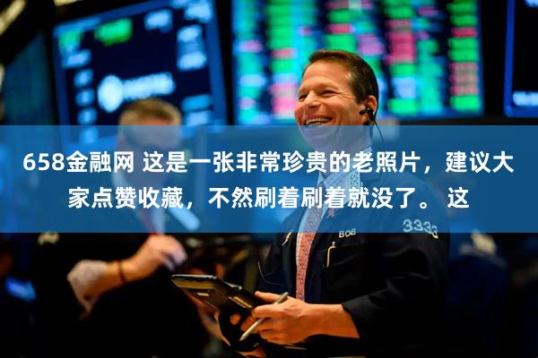 658金融网 这是一张非常珍贵的老照片，建议大家点赞收藏，不然刷着刷着就没了。 这